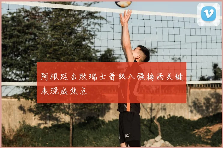 阿根廷击败瑞士晋级八强梅西关键表现成焦点