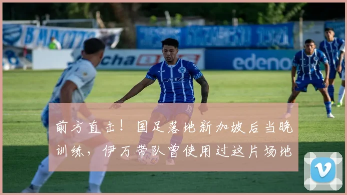 前方直击！国足落地新加坡后当晚训练，伊万带队曾使用过这片场地