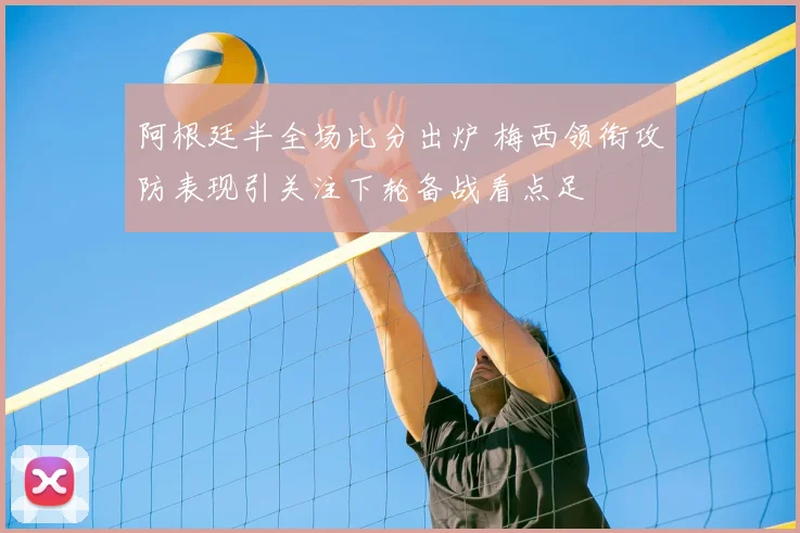 阿根廷半全场比分出炉 梅西领衔攻防表现引关注下轮备战看点足