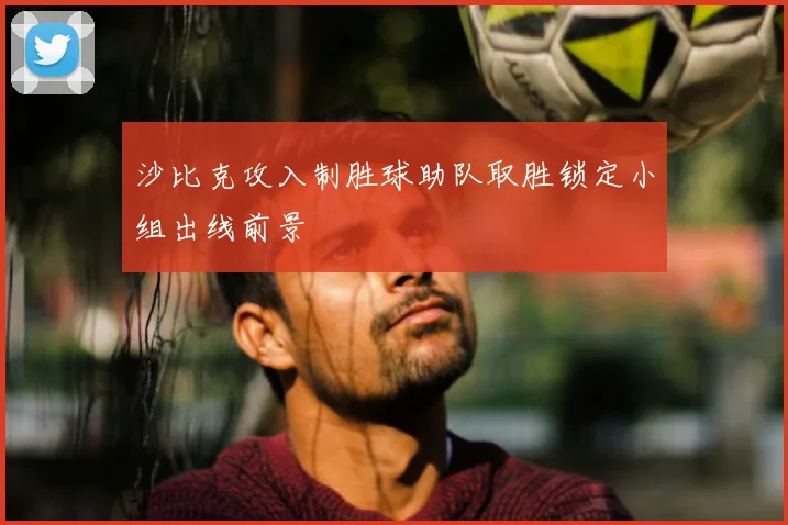 沙比克攻入制胜球助队取胜锁定小组出线前景