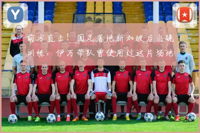 前方直击！国足落地新加坡后当晚训练，伊万带队曾使用过这片场地
