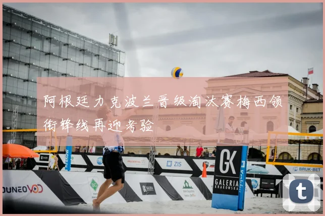 阿根廷力克波兰晋级淘汰赛梅西领衔锋线再迎考验