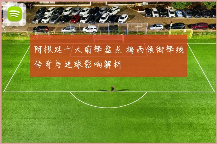 阿根廷十大前锋盘点 梅西领衔锋线传奇与进球影响解析