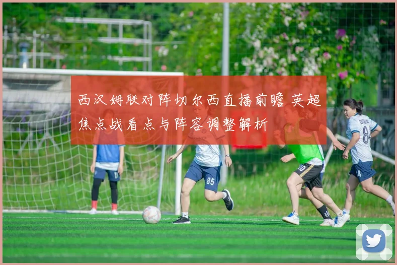 西汉姆联对阵切尔西直播前瞻 英超焦点战看点与阵容调整解析