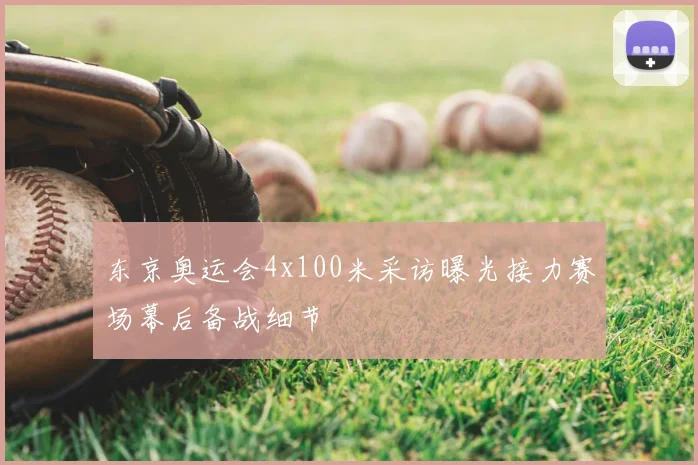 东京奥运会4x100米采访曝光接力赛场幕后备战细节