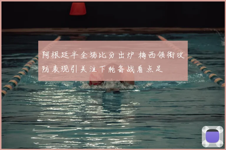 阿根廷半全场比分出炉 梅西领衔攻防表现引关注下轮备战看点足