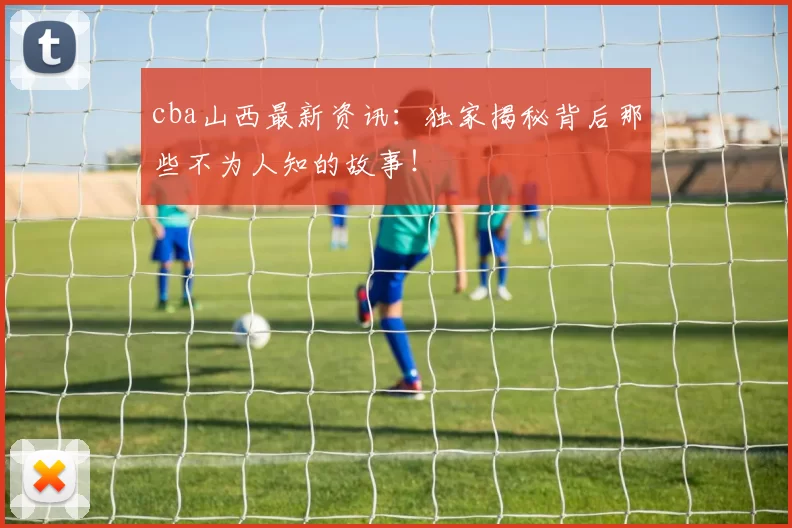 cba山西最新资讯：独家揭秘背后那些不为人知的故事！