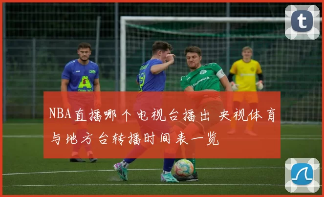 NBA直播哪个电视台播出 央视体育与地方台转播时间表一览