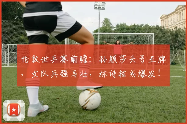 伦敦世乒赛前瞻：孙颖莎头号王牌，女队兵强马壮，林诗栋或爆发！