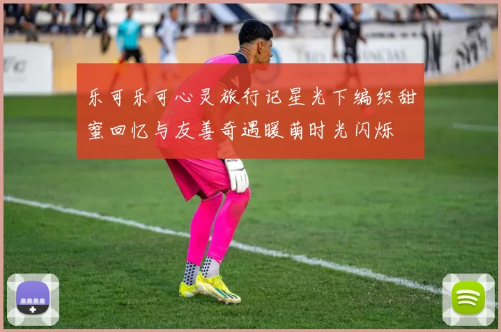 乐可乐可心灵旅行记星光下编织甜蜜回忆与友善奇遇暖萌时光闪烁