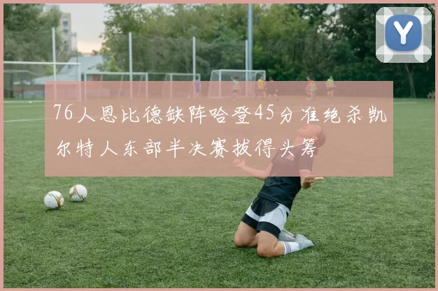 76人恩比德缺阵哈登45分准绝杀凯尔特人东部半决赛拔得头筹