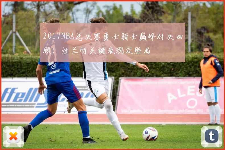 2017NBA总决赛勇士骑士巅峰对决回顾：杜兰特关键表现定胜局