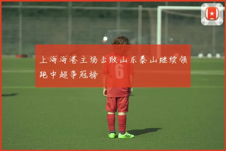 上海海港主场击败山东泰山继续领跑中超争冠榜