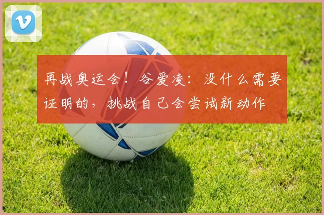 再战奥运会！谷爱凌：没什么需要证明的，挑战自己会尝试新动作