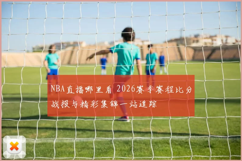 NBA直播哪里看 2026赛季赛程比分战报与精彩集锦一站追踪