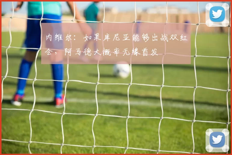 内维尔：如果库尼亚能够出战双红会，阿马德大概率无缘首发