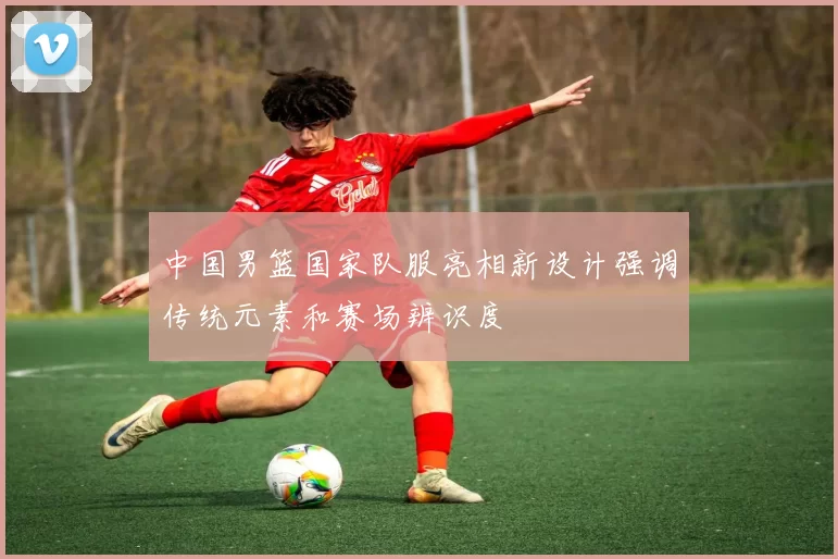 中国男篮国家队服亮相新设计强调传统元素和赛场辨识度