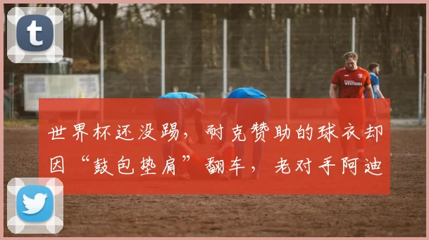 世界杯还没踢，耐克赞助的球衣却因“鼓包垫肩”翻车，老对手阿迪达斯笑了？