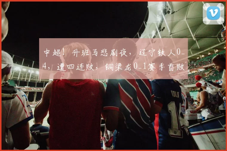 中超！升班马悲剧夜，辽宁铁人0_4，遭四连败，铜梁龙0_1赛季首败