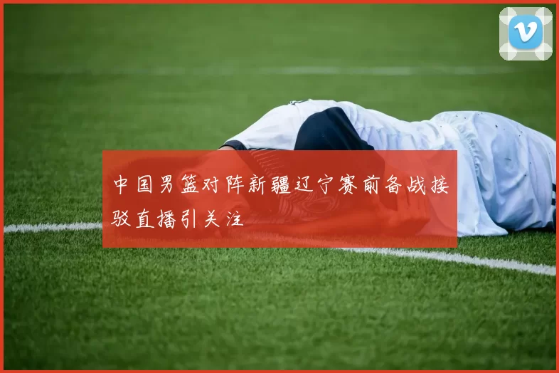 中国男篮对阵新疆辽宁赛前备战接驳直播引关注