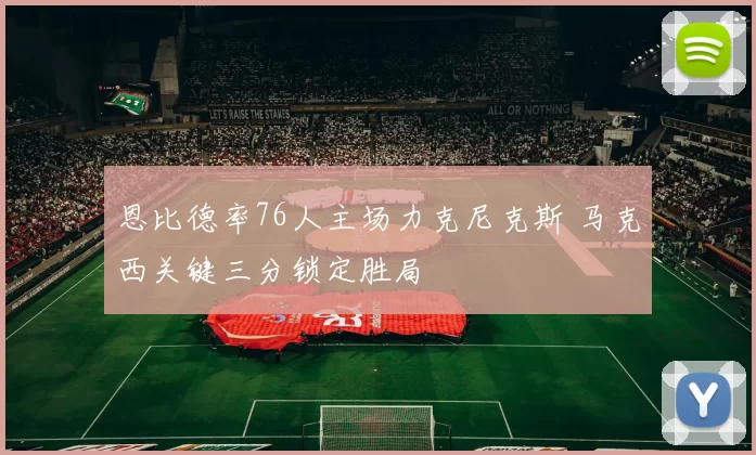 恩比德率76人主场力克尼克斯 马克西关键三分锁定胜局