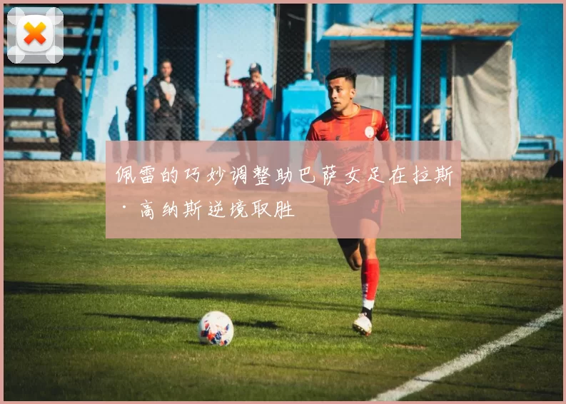 佩雷的巧妙调整助巴萨女足在拉斯·高纳斯逆境取胜