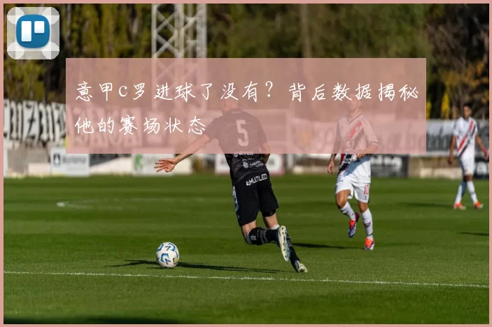 意甲c罗进球了没有？背后数据揭秘他的赛场状态