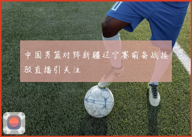 中国男篮对阵新疆辽宁赛前备战接驳直播引关注