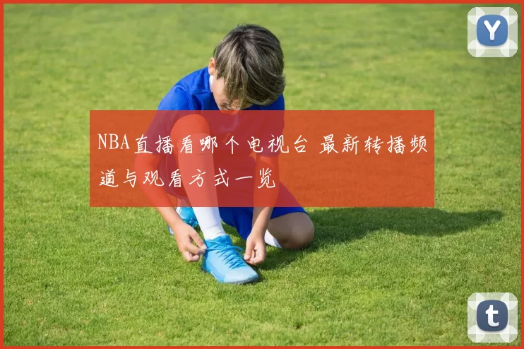 NBA直播看哪个电视台 最新转播频道与观看方式一览