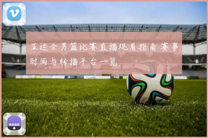 亚运会男篮比赛直播观看指南 赛事时间与转播平台一览