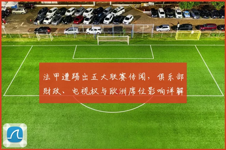 法甲遭踢出五大联赛传闻，俱乐部财政、电视权与欧洲席位影响详解