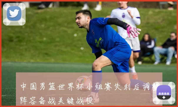 中国男篮世界杯小组赛失利后调整阵容备战关键战役