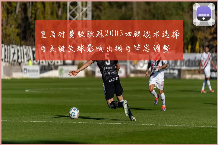 皇马对曼联欧冠2003回顾战术选择与关键失球影响出线与阵容调整