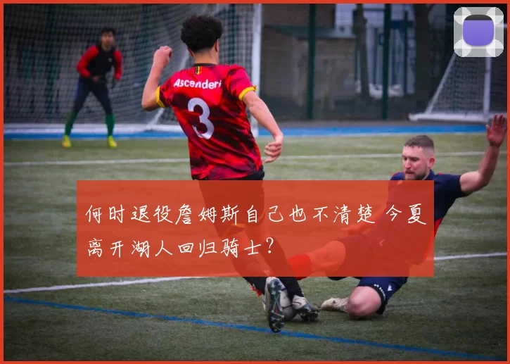 何时退役詹姆斯自己也不清楚 今夏离开湖人回归骑士？