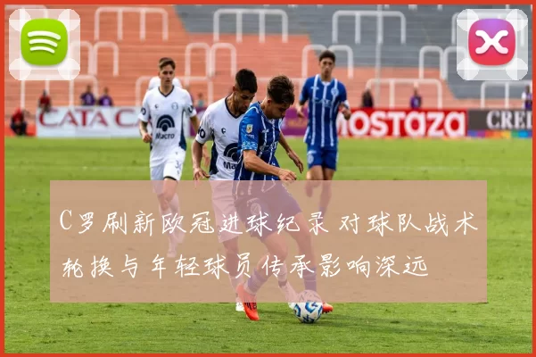 C罗刷新欧冠进球纪录 对球队战术轮换与年轻球员传承影响深远