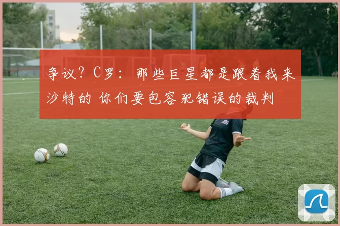 争议？C罗：那些巨星都是跟着我来沙特的 你们要包容犯错误的裁判