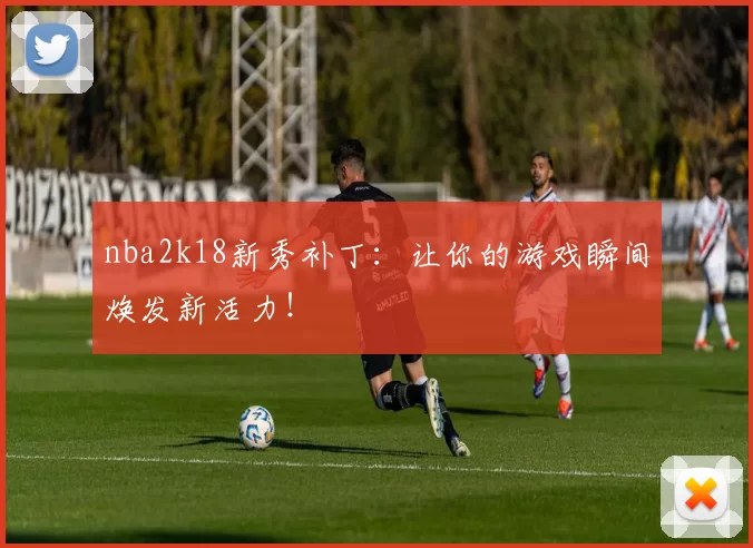 nba2k18新秀补丁：让你的游戏瞬间焕发新活力！