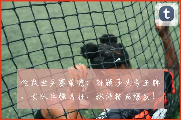 伦敦世乒赛前瞻：孙颖莎头号王牌，女队兵强马壮，林诗栋或爆发！