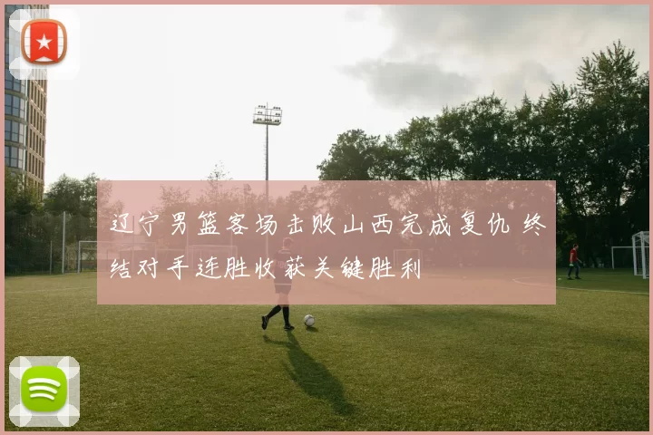 辽宁男篮客场击败山西完成复仇 终结对手连胜收获关键胜利