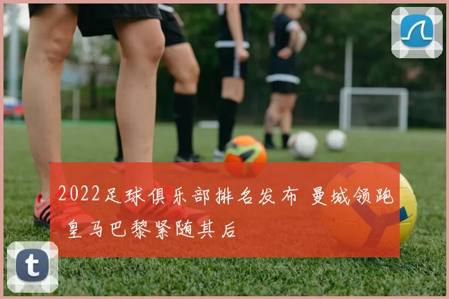 2022足球俱乐部排名发布 曼城领跑 皇马巴黎紧随其后