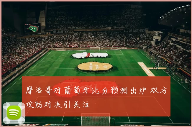 摩洛哥对葡萄牙比分预测出炉 双方攻防对决引关注