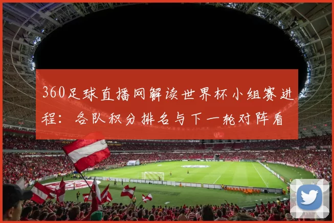 360足球直播网解读世界杯小组赛进程：各队积分排名与下一轮对阵看点