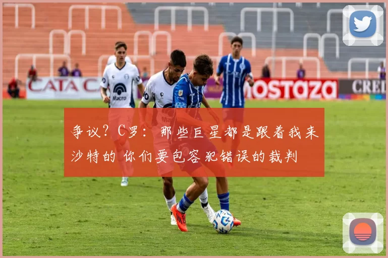 争议？C罗：那些巨星都是跟着我来沙特的 你们要包容犯错误的裁判