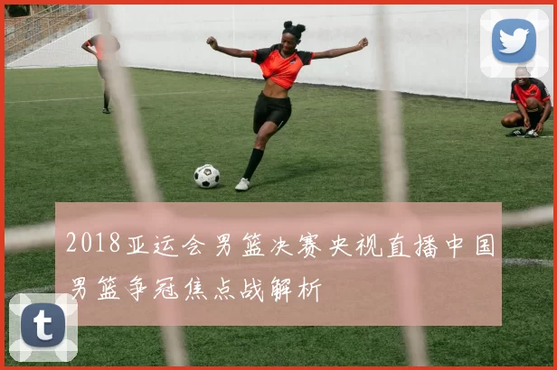 2018亚运会男篮决赛央视直播中国男篮争冠焦点战解析