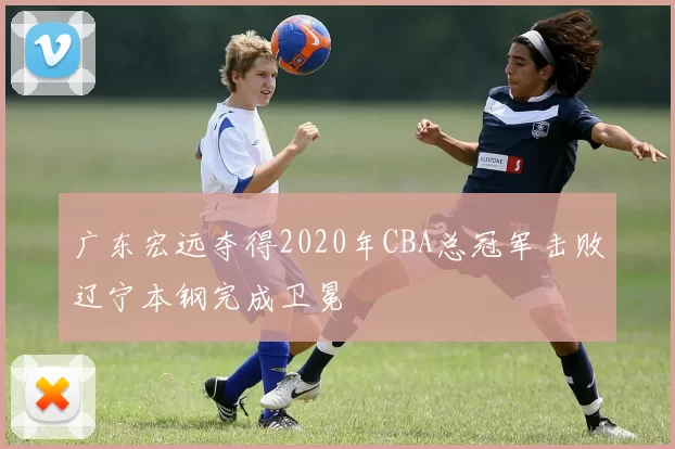 广东宏远夺得2020年CBA总冠军击败辽宁本钢完成卫冕