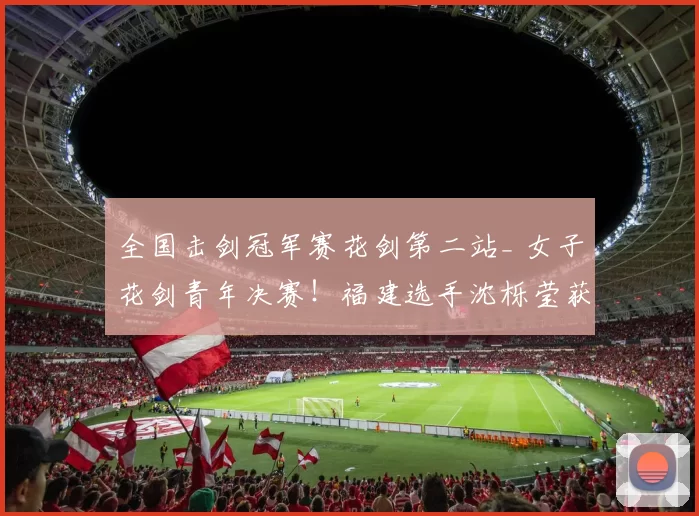 全国击剑冠军赛花剑第二站_ 女子花剑青年决赛！福建选手沈栎莹获得冠军