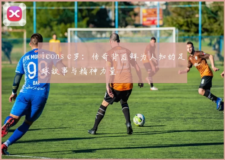 icons c罗：传奇背后鲜为人知的足球故事与精神力量