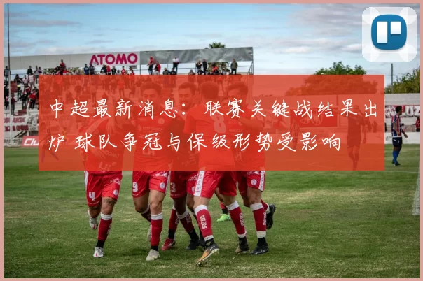 中超最新消息：联赛关键战结果出炉 球队争冠与保级形势受影响