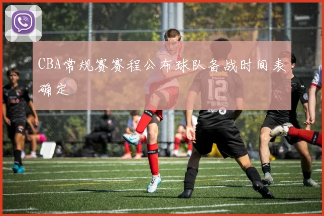 CBA常规赛赛程公布球队备战时间表确定