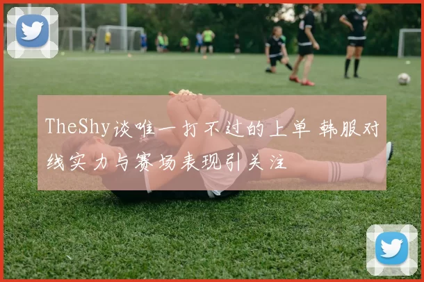 TheShy谈唯一打不过的上单 韩服对线实力与赛场表现引关注